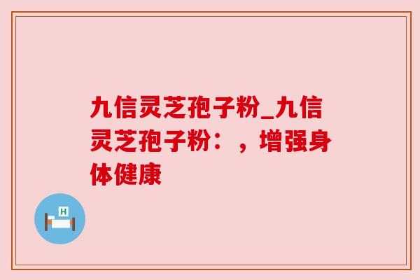 九信灵芝孢子粉_九信灵芝孢子粉:,增强身体健康 九信灵芝孢子粉_九信灵芝孢子粉:,增强身体健康