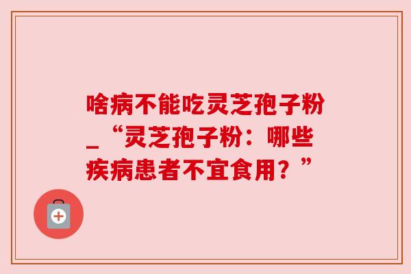 啥不能吃灵芝孢子粉_“灵芝孢子粉:哪些患者不宜食用?” 啥不能吃灵芝孢子粉_“灵芝孢子粉:哪些患者不宜食用?”