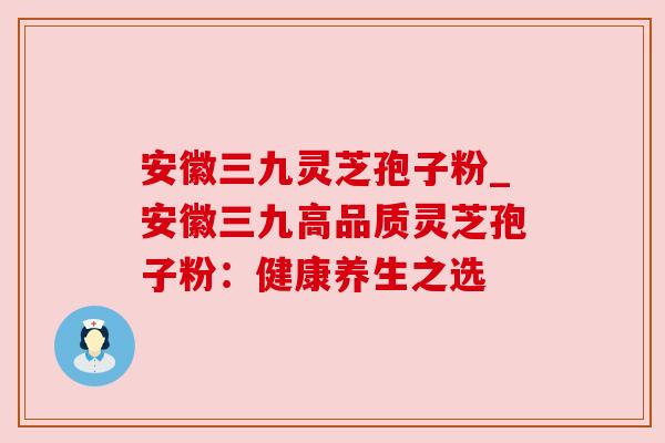 安徽三九灵芝孢子粉_安徽三九高品质灵芝孢子粉:健康养生之选 安徽三九灵芝孢子粉_安徽三九高品质灵芝孢子粉:健康养生之选