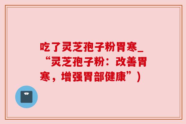吃了灵芝孢子粉胃寒_“灵芝孢子粉:改善胃寒,增强胃部健康”) 吃了灵芝孢子粉胃寒_“灵芝孢子粉:改善胃寒,增强胃部健康”)