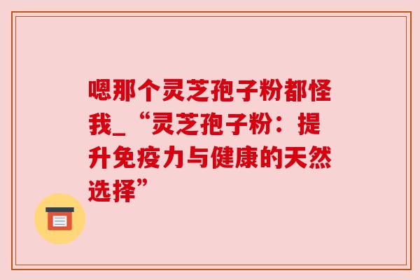 嗯那个灵芝孢子粉都怪我_“灵芝孢子粉:提升免疫力与健康的天然选择” 嗯那个灵芝孢子粉都怪我_“灵芝孢子粉:提升免疫力与健康的天然选择”