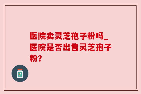 医院卖灵芝孢子粉吗_医院是否出售灵芝孢子粉? 医院卖灵芝孢子粉吗_医院是否出售灵芝孢子粉?