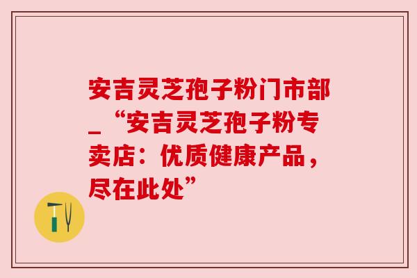安吉灵芝孢子粉门市部_“安吉灵芝孢子粉专卖店:优质健康产品,尽在此处” 安吉灵芝孢子粉门市部_“安吉灵芝孢子粉专卖店:优质健康产品,尽在此处”