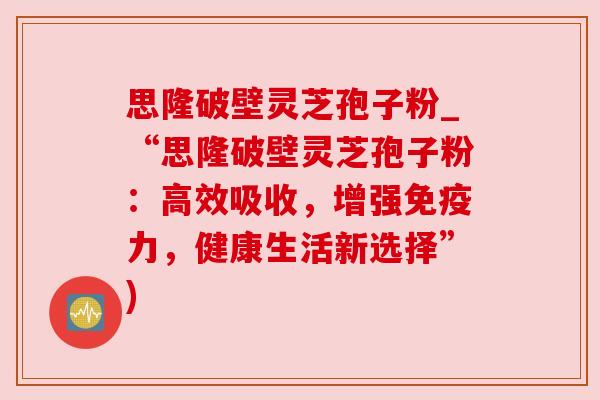 思隆破壁灵芝孢子粉_“思隆破壁灵芝孢子粉:高效吸收,增强免疫力,健康生活新选择”) 思隆破壁灵芝孢子粉_“思隆破壁灵芝孢子粉:高效吸收,增强免疫力,健康生活新选择”)