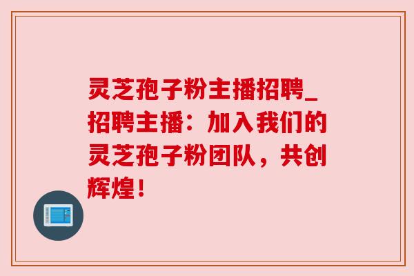 灵芝孢子粉主播招聘_招聘主播:加入我们的灵芝孢子粉团队,共创辉煌! 灵芝孢子粉主播招聘_招聘主播:加入我们的灵芝孢子粉团队,共创辉煌!