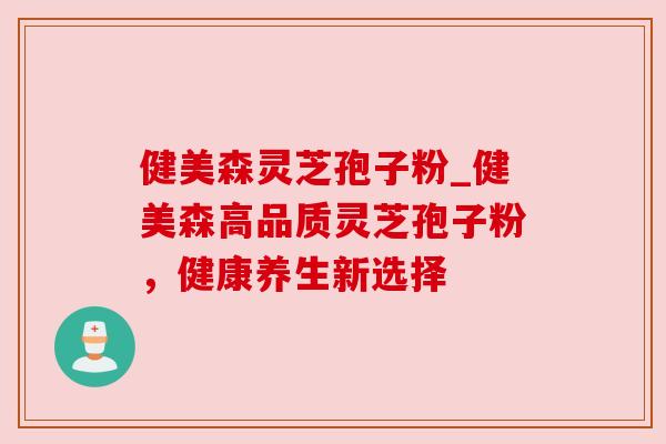 健美森灵芝孢子粉_健美森高品质灵芝孢子粉,健康养生新选择 健美森灵芝孢子粉_健美森高品质灵芝孢子粉,健康养生新选择