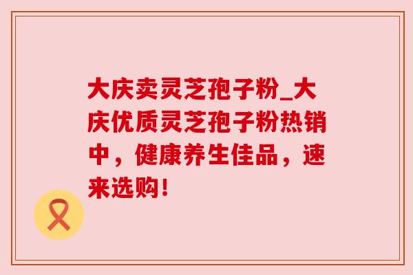 大庆卖灵芝孢子粉_大庆优质灵芝孢子粉热销中，健康养生佳品，速来选购！