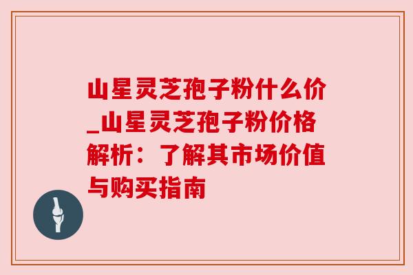 山星灵芝孢子粉什么价_山星灵芝孢子粉价格解析:了解其市场价值与购买指南 山星灵芝孢子粉什么价_山星灵芝孢子粉价格解析:了解其市场价值与购买指南