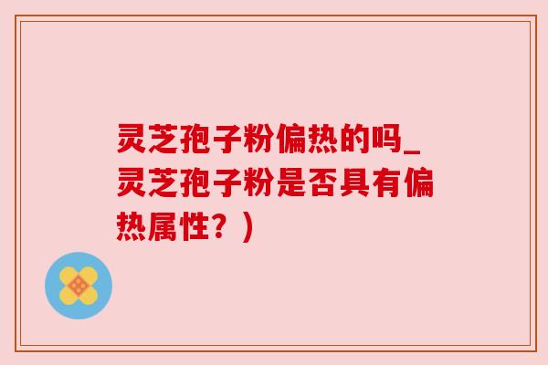 灵芝孢子粉偏热的吗_灵芝孢子粉是否具有偏热属性?) 灵芝孢子粉偏热的吗_灵芝孢子粉是否具有偏热属性?)