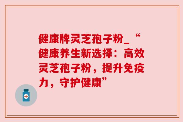 健康牌灵芝孢子粉_“健康养生新选择:高效灵芝孢子粉,提升免疫力,守护健康” 健康牌灵芝孢子粉_“健康养生新选择:高效灵芝孢子粉,提升免疫力,守护健康”