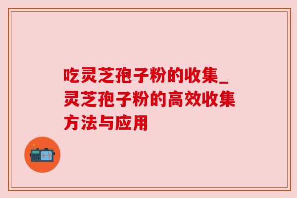 吃灵芝孢子粉的收集_灵芝孢子粉的高效收集方法与应用 吃灵芝孢子粉的收集_灵芝孢子粉的高效收集方法与应用