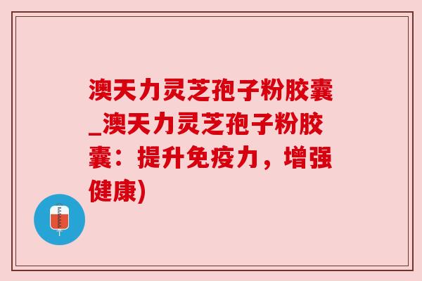 澳天力灵芝孢子粉胶囊_澳天力灵芝孢子粉胶囊:提升免疫力,增强健康) 澳天力灵芝孢子粉胶囊_澳天力灵芝孢子粉胶囊:提升免疫力,增强健康)