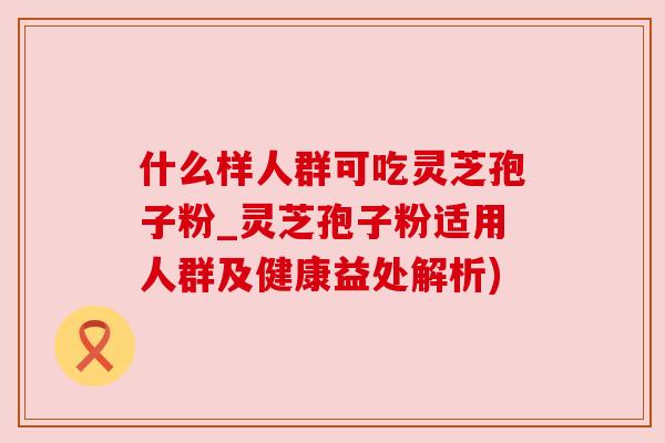 什么样人群可吃灵芝孢子粉_灵芝孢子粉适用人群及健康益处解析)