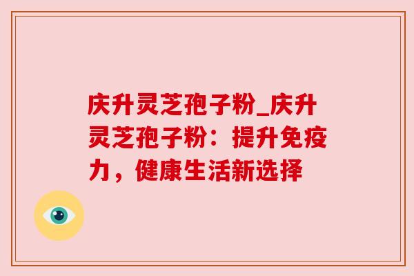 庆升灵芝孢子粉_庆升灵芝孢子粉：提升免疫力，健康生活新选择