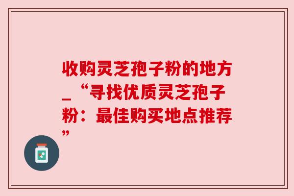 收购灵芝孢子粉的地方_“寻找优质灵芝孢子粉:佳购买地点推荐” 收购灵芝孢子粉的地方_“寻找优质灵芝孢子粉:佳购买地点推荐”