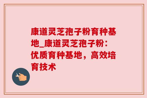 康道灵芝孢子粉育种基地_康道灵芝孢子粉：优质育种基地，高效培育技术