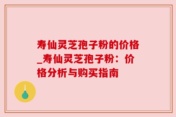 寿仙灵芝孢子粉的价格_寿仙灵芝孢子粉:价格分析与购买指南 寿仙灵芝孢子粉的价格_寿仙灵芝孢子粉:价格分析与购买指南