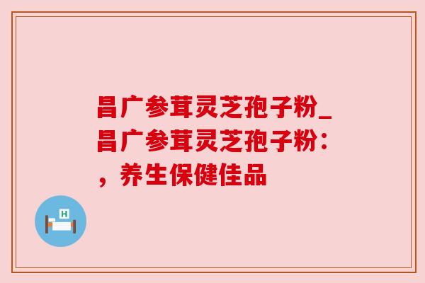 昌广参茸灵芝孢子粉_昌广参茸灵芝孢子粉:,养生保健佳品 昌广参茸灵芝孢子粉_昌广参茸灵芝孢子粉:,养生保健佳品