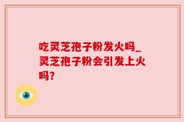 吃灵芝孢子粉发火吗_灵芝孢子粉会引发上火吗? 吃灵芝孢子粉发火吗_灵芝孢子粉会引发上火吗?