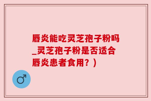 唇炎能吃灵芝孢子粉吗_灵芝孢子粉是否适合唇炎患者食用？)