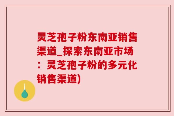灵芝孢子粉东南亚销售渠道_探索东南亚市场：灵芝孢子粉的多元化销售渠道)