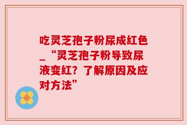 吃灵芝孢子粉尿成红色_“灵芝孢子粉导致尿液变红？了解原因及应对方法”