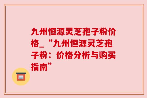 九州恒源灵芝孢子粉价格_“九州恒源灵芝孢子粉:价格分析与购买指南” 九州恒源灵芝孢子粉价格_“九州恒源灵芝孢子粉:价格分析与购买指南”