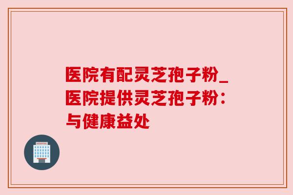 医院有配灵芝孢子粉_医院提供灵芝孢子粉:与健康益处 医院有配灵芝孢子粉_医院提供灵芝孢子粉:与健康益处
