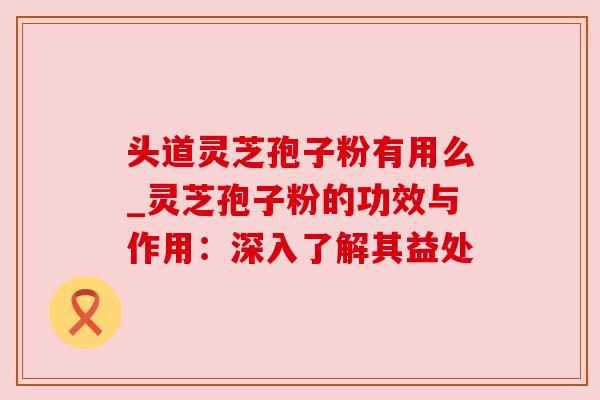 头道灵芝孢子粉有用么_灵芝孢子粉的功效与作用:深入了解其益处 头道灵芝孢子粉有用么_灵芝孢子粉的功效与作用:深入了解其益处