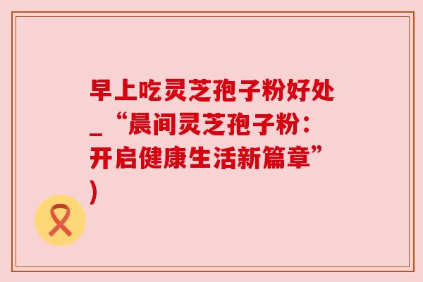 早上吃灵芝孢子粉好处_“晨间灵芝孢子粉：开启健康生活新篇章”)