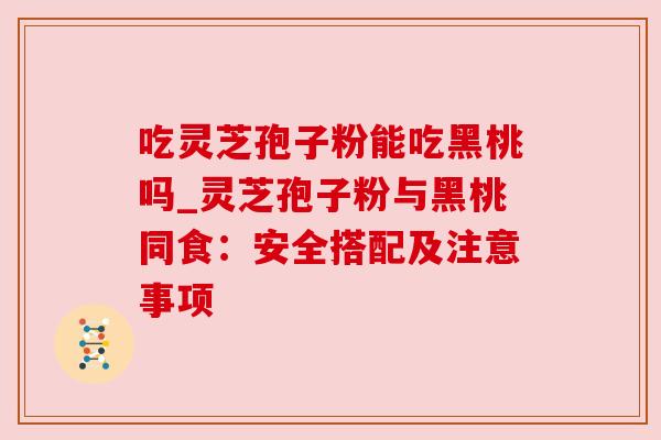 吃灵芝孢子粉能吃黑桃吗_灵芝孢子粉与黑桃同食:安全搭配及注意事项 吃灵芝孢子粉能吃黑桃吗_灵芝孢子粉与黑桃同食:安全搭配及注意事项