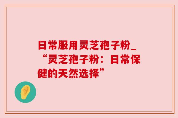 日常服用灵芝孢子粉_“灵芝孢子粉:日常保健的天然选择” 日常服用灵芝孢子粉_“灵芝孢子粉:日常保健的天然选择”