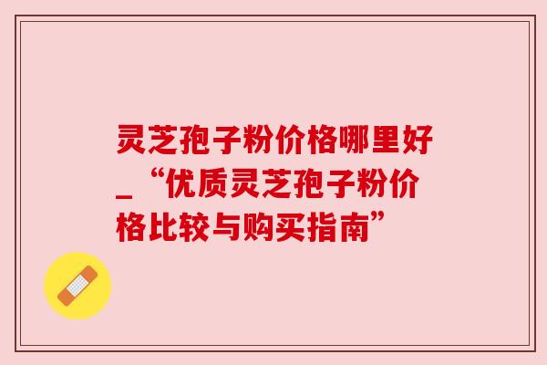 灵芝孢子粉价格哪里好_“优质灵芝孢子粉价格比较与购买指南” 灵芝孢子粉价格哪里好_“优质灵芝孢子粉价格比较与购买指南”