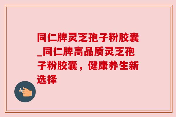 同仁牌灵芝孢子粉胶囊_同仁牌高品质灵芝孢子粉胶囊,健康养生新选择 同仁牌灵芝孢子粉胶囊_同仁牌高品质灵芝孢子粉胶囊,健康养生新选择