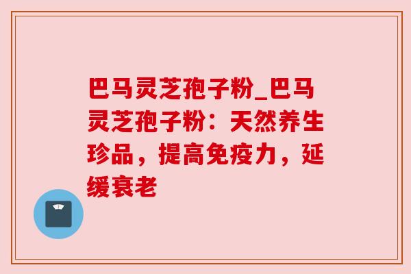 巴马灵芝孢子粉_巴马灵芝孢子粉：天然养生珍品，提高免疫力，延缓