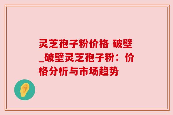 灵芝孢子粉价格 破壁_破壁灵芝孢子粉:价格分析与市场趋势 灵芝孢子粉价格 破壁_破壁灵芝孢子粉:价格分析与市场趋势