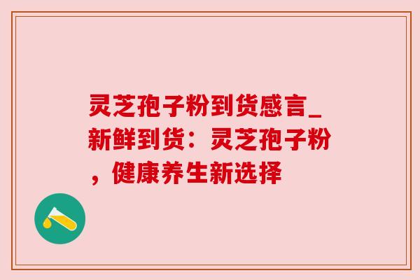 灵芝孢子粉到货感言_新鲜到货:灵芝孢子粉,健康养生新选择 灵芝孢子粉到货感言_新鲜到货:灵芝孢子粉,健康养生新选择