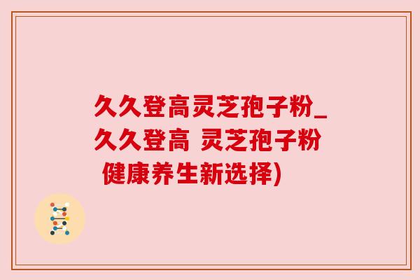 久久登高灵芝孢子粉_久久登高 灵芝孢子粉 健康养生新选择) 久久登高灵芝孢子粉_久久登高 灵芝孢子粉 健康养生新选择)