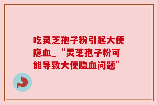 吃灵芝孢子粉引起大便隐_“灵芝孢子粉可能导致大便隐问题” 吃灵芝孢子粉引起大便隐_“灵芝孢子粉可能导致大便隐问题”