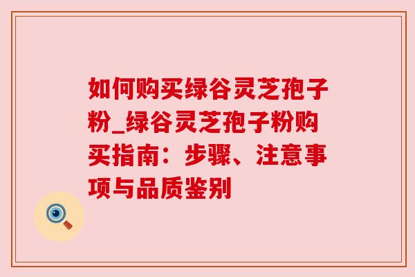 如何购买绿谷灵芝孢子粉_绿谷灵芝孢子粉购买指南:步骤、注意事项与品质鉴别 如何购买绿谷灵芝孢子粉_绿谷灵芝孢子粉购买指南:步骤、注意事项与品质鉴别