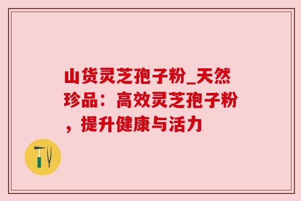 山货灵芝孢子粉_天然珍品：高效灵芝孢子粉，提升健康与活力