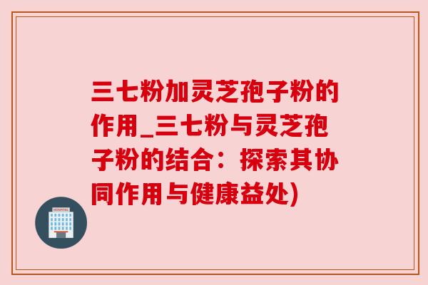 三七粉加灵芝孢子粉的作用_三七粉与灵芝孢子粉的结合:探索其协同作用与健康益处) 三七粉加灵芝孢子粉的作用_三七粉与灵芝孢子粉的结合:探索其协同作用与健康益处)