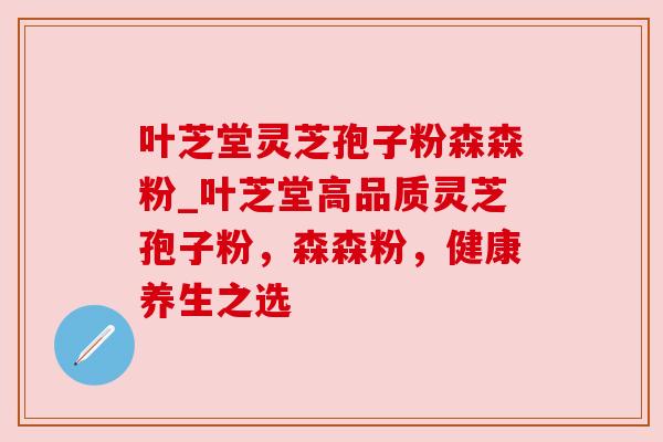 叶芝堂灵芝孢子粉森森粉_叶芝堂高品质灵芝孢子粉,森森粉,健康养生之选 叶芝堂灵芝孢子粉森森粉_叶芝堂高品质灵芝孢子粉,森森粉,健康养生之选