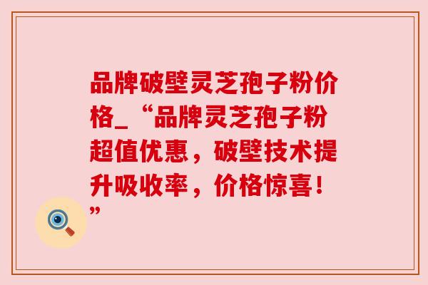 品牌破壁灵芝孢子粉价格_“品牌灵芝孢子粉超值优惠,破壁技术提升吸收率,价格惊喜!” 品牌破壁灵芝孢子粉价格_“品牌灵芝孢子粉超值优惠,破壁技术提升吸收率,价格惊喜!”