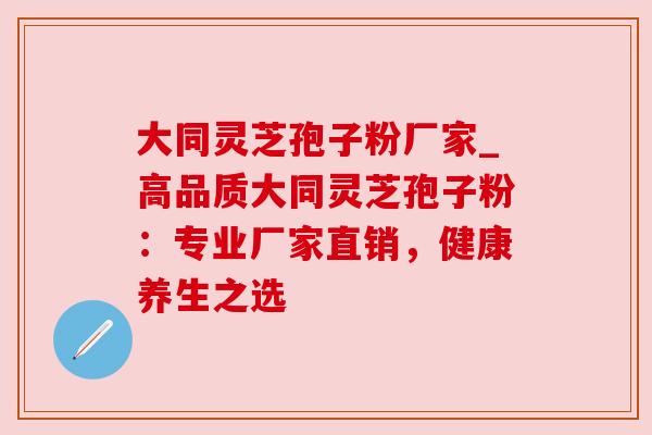 大同灵芝孢子粉厂家_高品质大同灵芝孢子粉:专业厂家直销,健康养生之选 大同灵芝孢子粉厂家_高品质大同灵芝孢子粉:专业厂家直销,健康养生之选