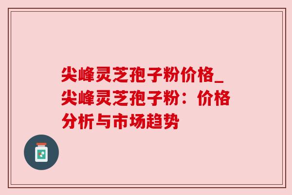 尖峰灵芝孢子粉价格_尖峰灵芝孢子粉：价格分析与市场趋势
