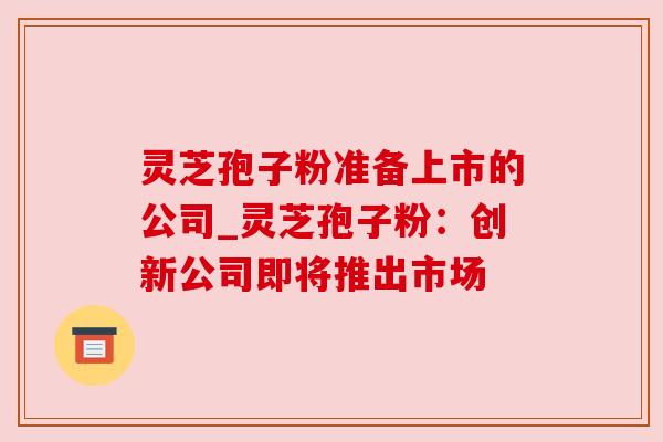 灵芝孢子粉准备上市的公司_灵芝孢子粉：创新公司即将推出市场