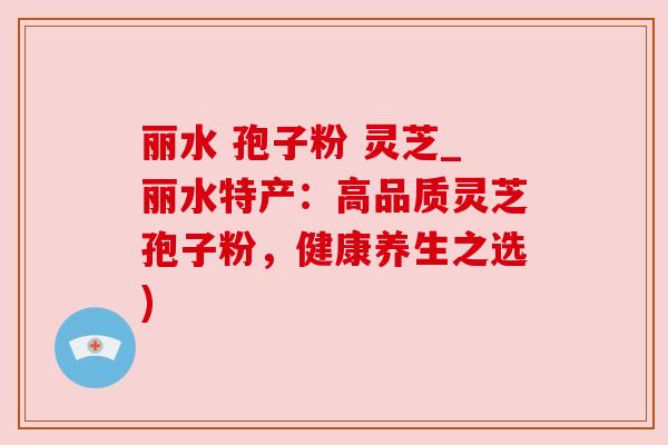 丽水 孢子粉 灵芝_丽水特产:高品质灵芝孢子粉,健康养生之选) 丽水 孢子粉 灵芝_丽水特产:高品质灵芝孢子粉,健康养生之选)