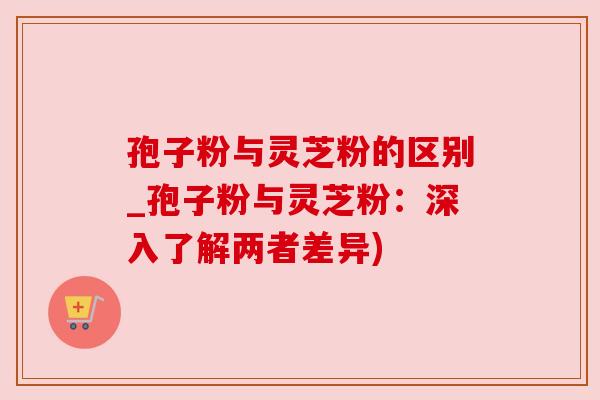 孢子粉与灵芝粉的区别_孢子粉与灵芝粉：深入了解两者差异)