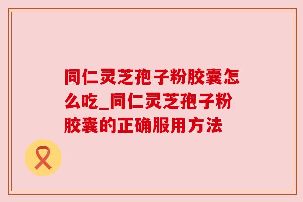同仁灵芝孢子粉胶囊怎么吃_同仁灵芝孢子粉胶囊的正确服用方法 同仁灵芝孢子粉胶囊怎么吃_同仁灵芝孢子粉胶囊的正确服用方法